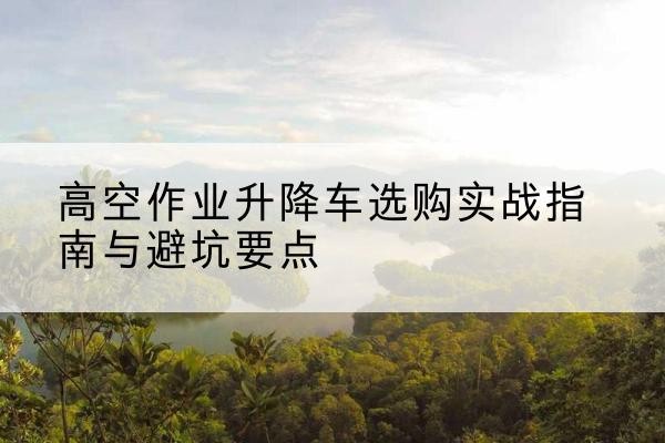 韶山升降车怎么选-高空作业升降车选购实战指南与避坑要点
