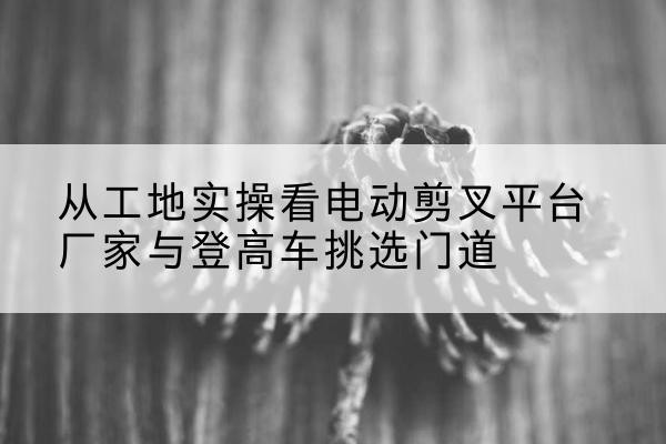 韶山电动剪叉升降平台厂家-从工地实操看电动剪叉平台厂家与登高车挑选门道