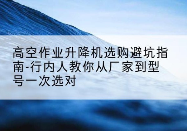 韶山升降平台厂家-高空作业升降机选购避坑指南-行内人教你从厂家到型号一次选对