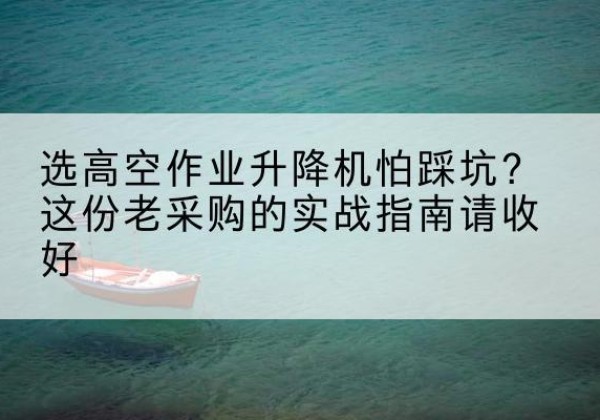 韶山高空作业升降机厂家推荐-选高空作业升降机怕踩坑？这份老采购的实战指南请收好