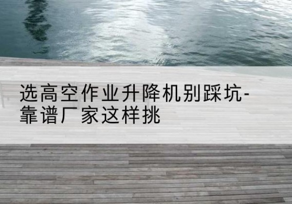 韶山剪叉式升降机厂家-选高空作业升降机别踩坑-靠谱厂家这样挑
