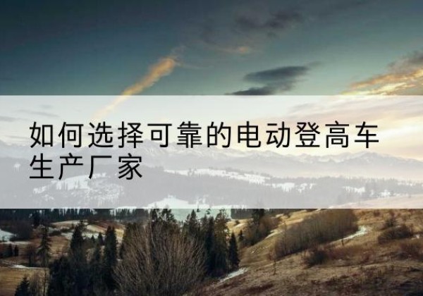 韶山电动登高车厂家-如何选择可靠的电动登高车生产厂家
