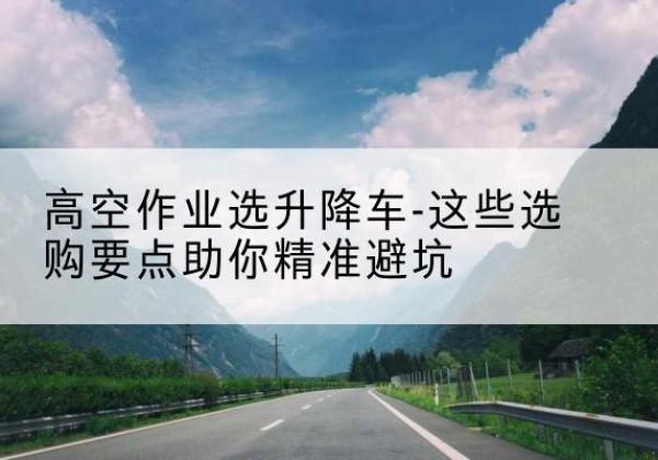 韶山升降车厂家-高空作业选升降车-这些选购要点助你*避坑