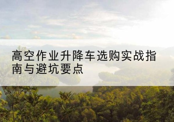 韶山升降车怎么选-高空作业升降车选购实战指南与避坑要点
